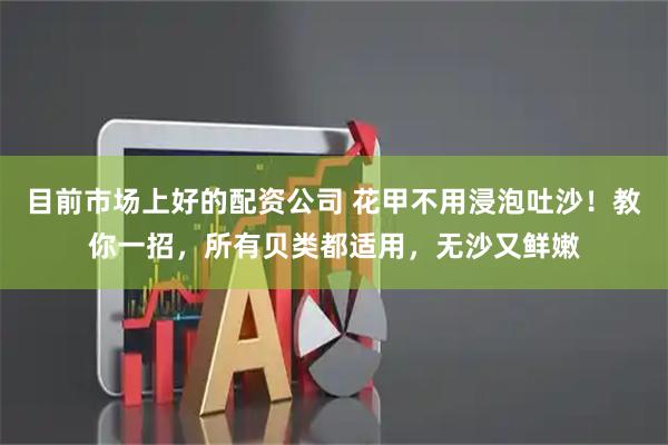目前市场上好的配资公司 花甲不用浸泡吐沙！教你一招，所有贝类都适用，无沙又鲜嫩