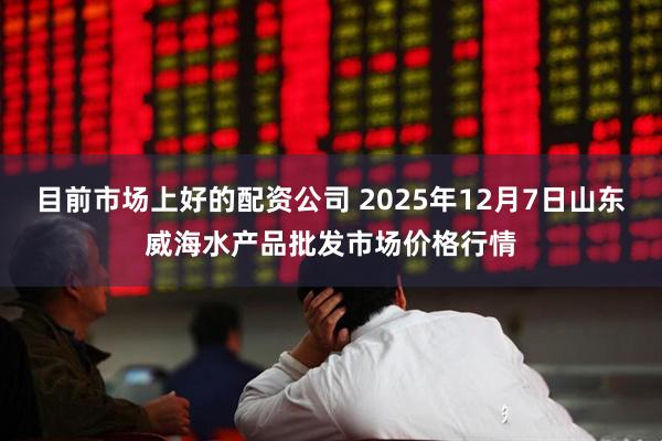 目前市场上好的配资公司 2025年12月7日山东威海水产品批发市场价格行情