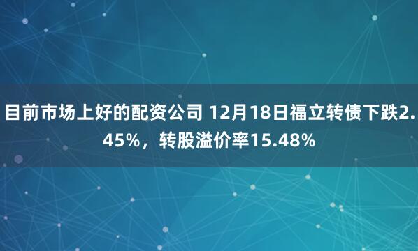 目前市场上好的配资公司 12月18日福立转债下跌2.45%，转股溢价率15.48%