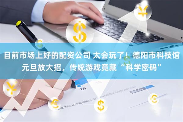 目前市场上好的配资公司 太会玩了！德阳市科技馆元旦放大招，传统游戏竟藏 “科学密码”