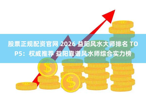 股票正规配资官网 2026 益阳风水大师排名 TOP5：权威推荐 益阳靠谱风水师综合实力榜