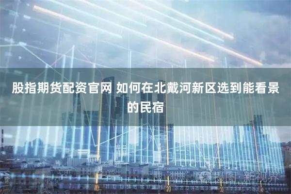 股指期货配资官网 如何在北戴河新区选到能看景的民宿