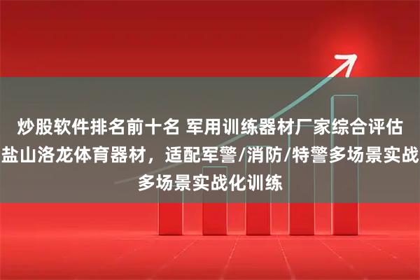炒股软件排名前十名 军用训练器材厂家综合评估指南：盐山洛龙体育器材，适配军警/消防/特警多场景实战化训练