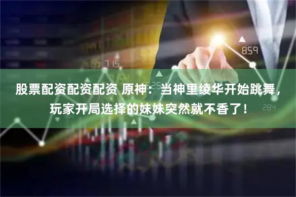 股票配资配资配资 原神:当神里绫华开始跳舞,玩家开局选择的妹妹突然就不香了!