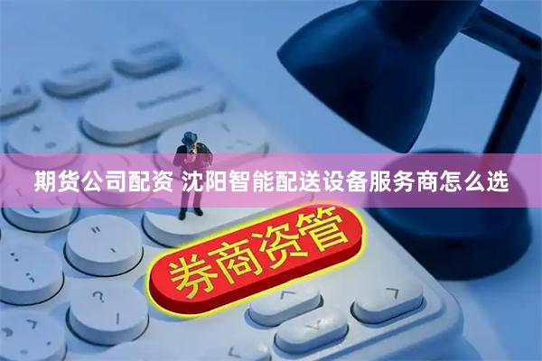 期货公司配资 沈阳智能配送设备服务商怎么选