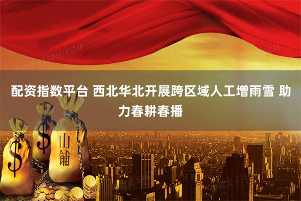 配资指数平台 西北华北开展跨区域人工增雨雪 助力春耕春播