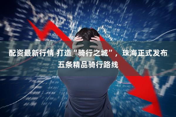 配资最新行情 打造“骑行之城”，珠海正式发布五条精品骑行路线