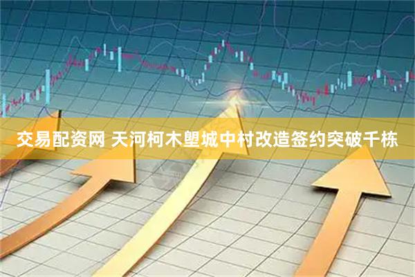 交易配资网 天河柯木塱城中村改造签约突破千栋
