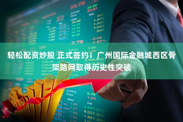轻松配资炒股 正式签约！广州国际金融城西区骨架路网取得历史性突破