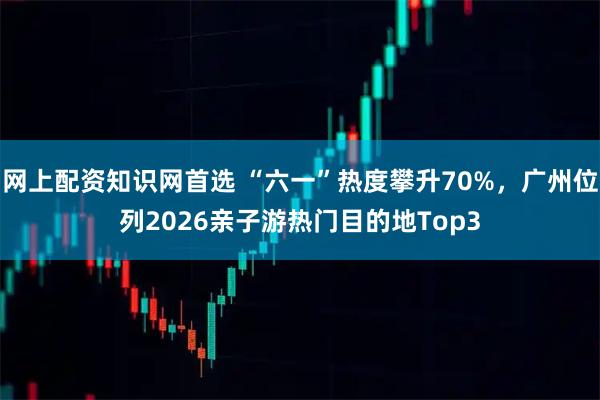 网上配资知识网首选 “六一”热度攀升70%，广州位列2026亲子游热门目的地Top3