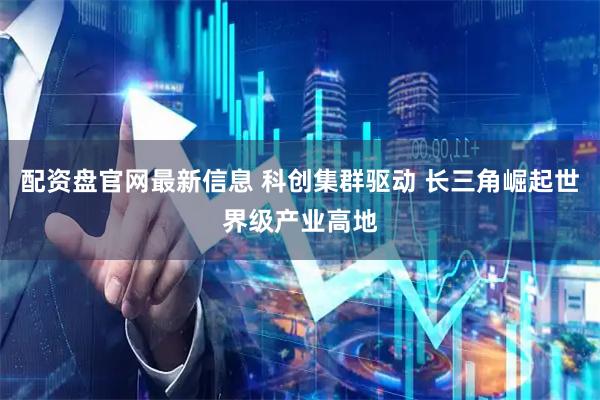 配资盘官网最新信息 科创集群驱动 长三角崛起世界级产业高地
