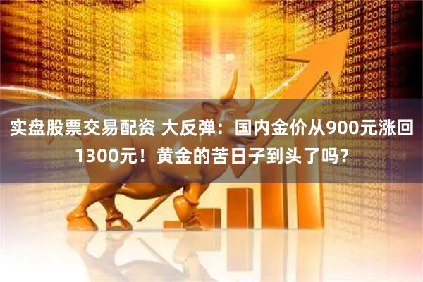 实盘股票交易配资 大反弹：国内金价从900元涨回1300元！黄金的苦日子到头了吗？
