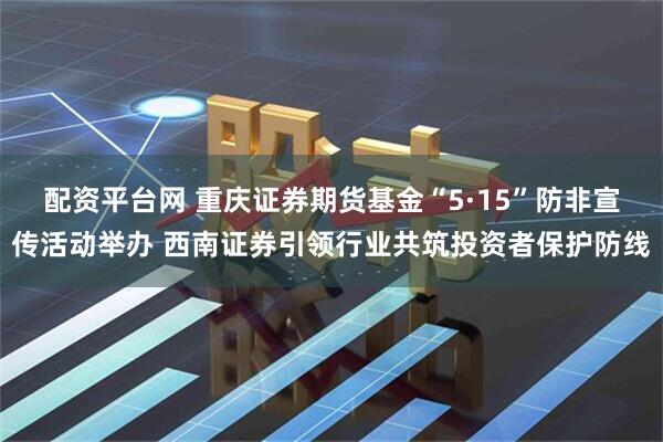 配资平台网 重庆证券期货基金“5·15”防非宣传活动举办 西南证券引领行业共筑投资者保护防线