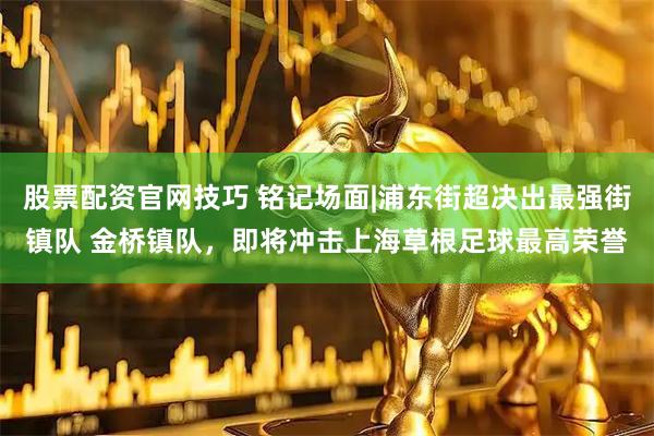 股票配资官网技巧 铭记场面|浦东街超决出最强街镇队 金桥镇队，即将冲击上海草根足球最高荣誉