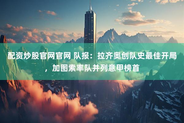 配资炒股官网官网 队报:拉齐奥创队史最佳开局,加图索率队并列意甲榜首
